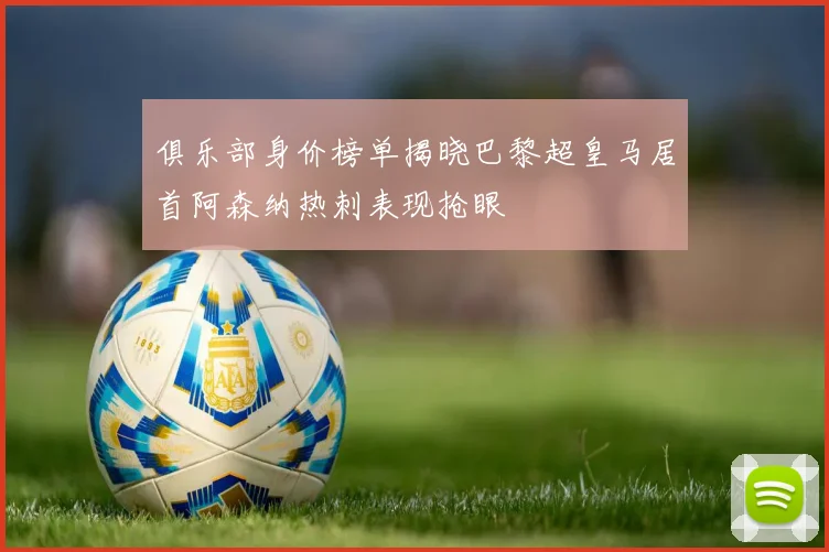 俱乐部身价榜单揭晓巴黎超皇马居首阿森纳热刺表现抢眼