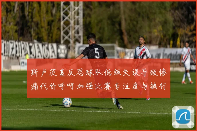斯卢茨基反思球队低级失误导致惨痛代价呼吁加强比赛专注度与执行力