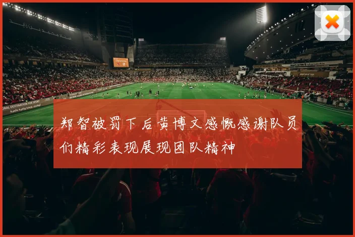 郑智被罚下后黄博文感慨感谢队员们精彩表现展现团队精神