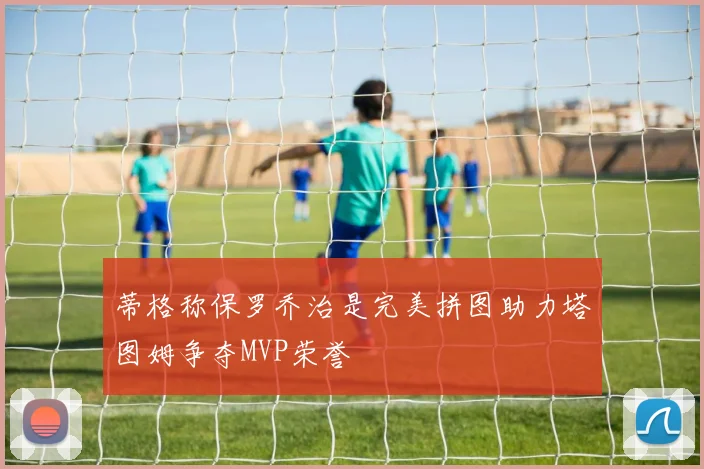 蒂格称保罗乔治是完美拼图助力塔图姆争夺MVP荣誉