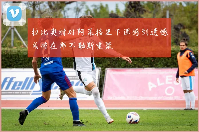 拉比奥特对阿莱格里下课感到遗憾或将在那不勒斯重聚