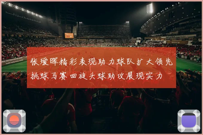 张瑷晖精彩表现助力球队扩大领先挑球马赛回旋头球助攻展现实力