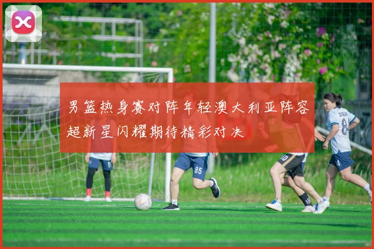 男篮热身赛对阵年轻澳大利亚阵容超新星闪耀期待精彩对决