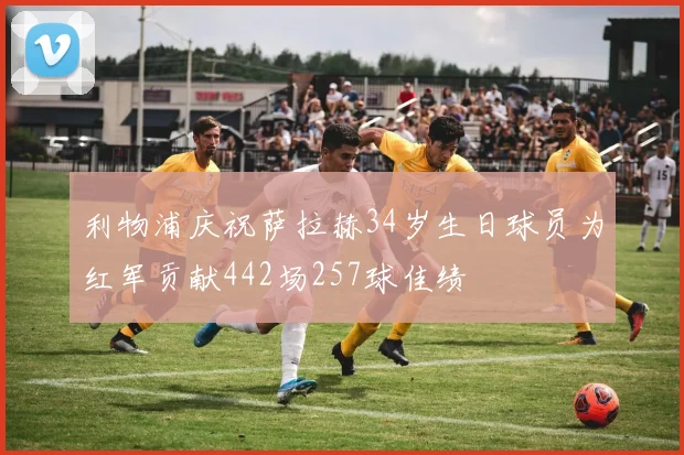 利物浦庆祝萨拉赫34岁生日球员为红军贡献442场257球佳绩