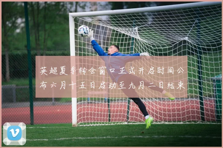 英超夏季转会窗口正式开启时间公布六月十五日启动至九月二日结束