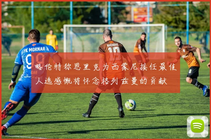 略伦特称恩里克为西蒙尼接任最佳人选感慨将怀念格列兹曼的贡献