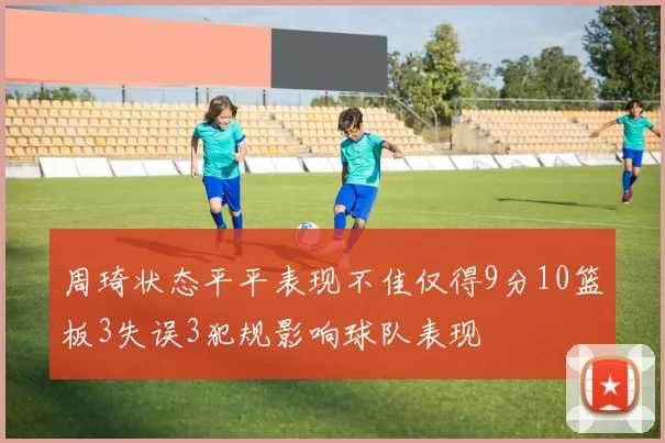 周琦状态平平表现不佳仅得9分10篮板3失误3犯规影响球队表现