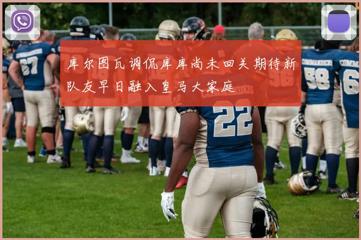 库尔图瓦调侃库库尚未回关期待新队友早日融入皇马大家庭