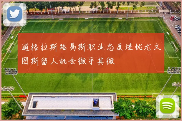 道格拉斯路易斯职业态度堪忧尤文图斯留人机会微乎其微