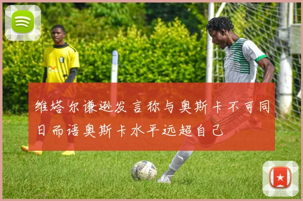 维塔尔谦逊发言称与奥斯卡不可同日而语奥斯卡水平远超自己