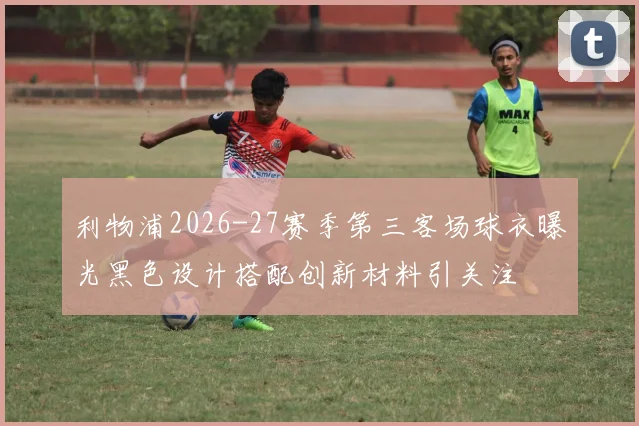 利物浦2026-27赛季第三客场球衣曝光黑色设计搭配创新材料引关注