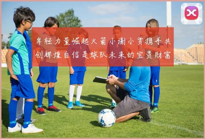 年轻力量崛起火箭小谢小贾携手共创辉煌自信是球队未来的宝贵财富