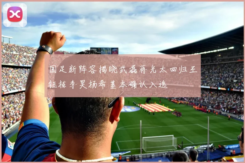 国足新阵容揭晓武磊蒋光太回归王钰栋李昊杨希基本确认入选