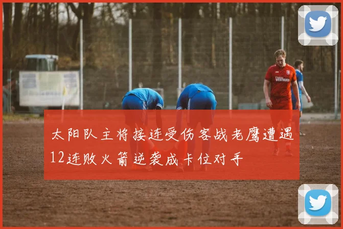 太阳队主将接连受伤客战老鹰遭遇12连败火箭逆袭成卡位对手