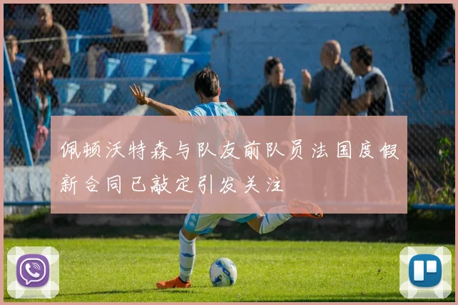 佩顿沃特森与队友前队员法国度假新合同已敲定引发关注