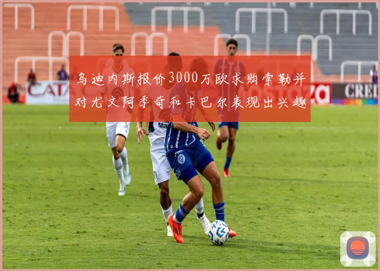 乌迪内斯报价3000万欧求购索勒并对尤文阿季奇和卡巴尔表现出兴趣