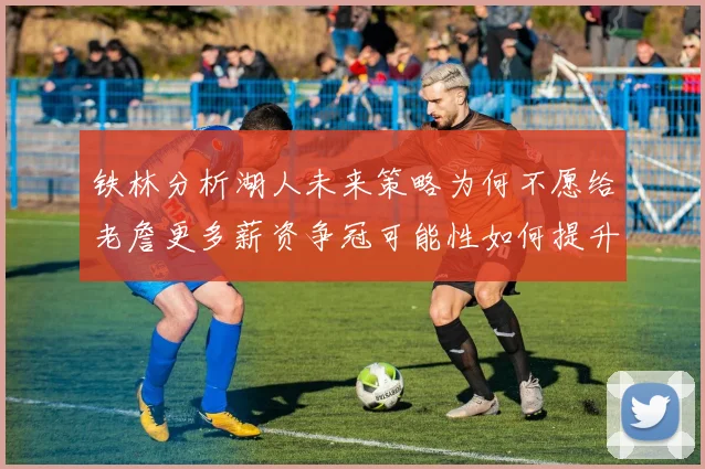 铁林分析湖人未来策略为何不愿给老詹更多薪资争冠可能性如何提升