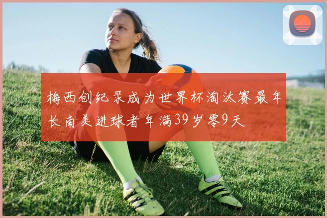 梅西创纪录成为世界杯淘汰赛最年长南美进球者年满39岁零9天