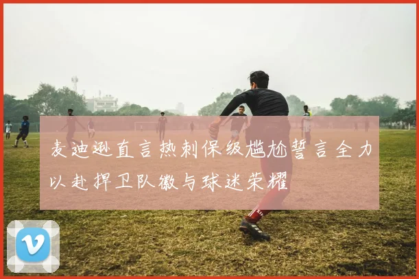 麦迪逊直言热刺保级尴尬誓言全力以赴捍卫队徽与球迷荣耀
