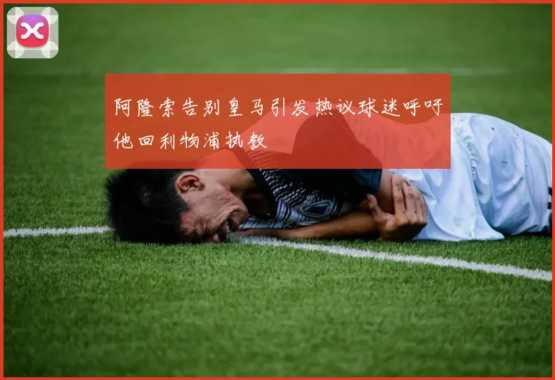 阿隆索告别皇马引发热议球迷呼吁他回利物浦执教