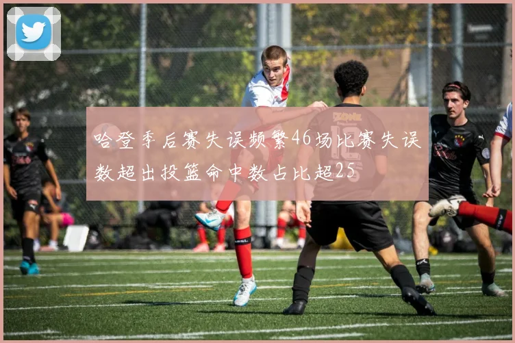 哈登季后赛失误频繁46场比赛失误数超出投篮命中数占比超25