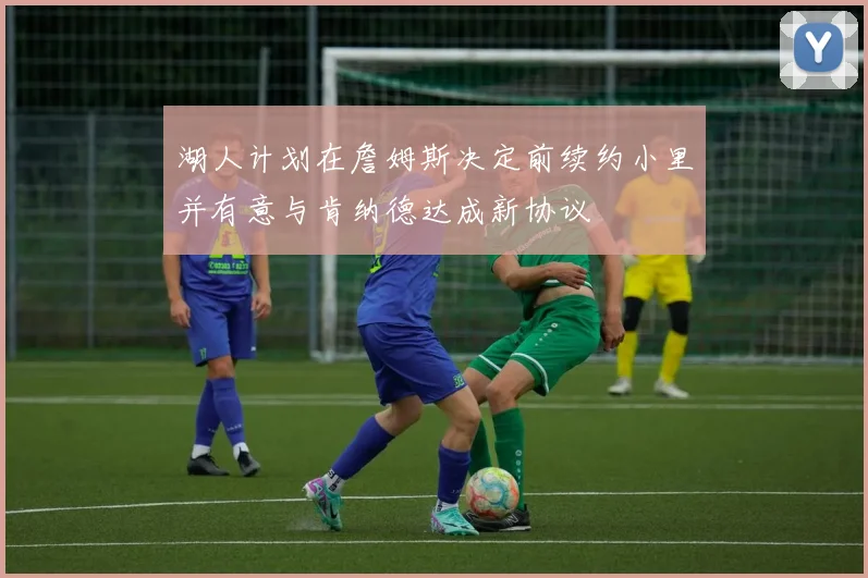 湖人计划在詹姆斯决定前续约小里并有意与肯纳德达成新协议