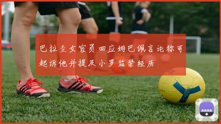 巴拉圭女官员回应姆巴佩言论称可起诉他并提及小罗监禁经历