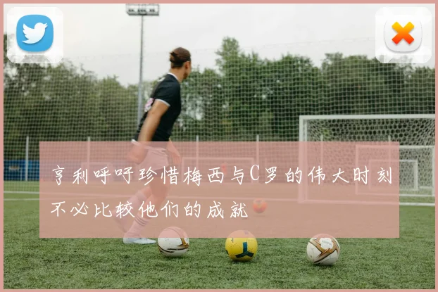 亨利呼吁珍惜梅西与C罗的伟大时刻不必比较他们的成就