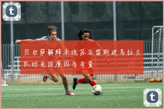贝尔萨解释未选苏亚雷斯进乌拉圭队的竞技原因与考量