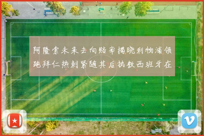 阿隆索未来去向赔率揭晓利物浦领跑拜仁热刺紧随其后执教西班牙在列