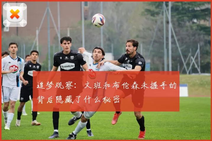 追梦观察：文班和布伦森未握手的背后隐藏了什么秘密